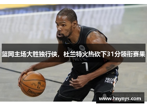 篮网主场大胜独行侠，杜兰特火热砍下31分领衔赛果