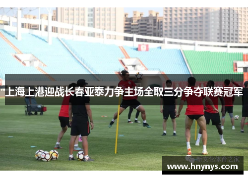 上海上港迎战长春亚泰力争主场全取三分争夺联赛冠军