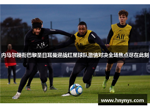内马尔领衔巴黎圣日耳曼迎战红星球队激情对决全场焦点尽在此刻