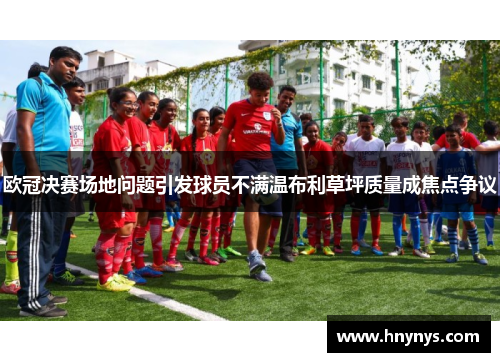 欧冠决赛场地问题引发球员不满温布利草坪质量成焦点争议