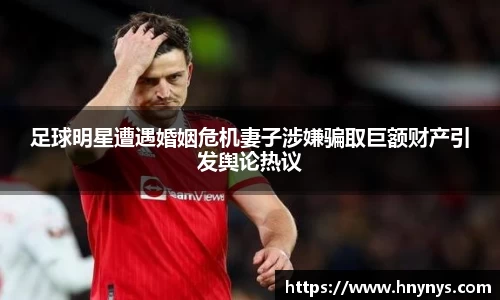 足球明星遭遇婚姻危机妻子涉嫌骗取巨额财产引发舆论热议