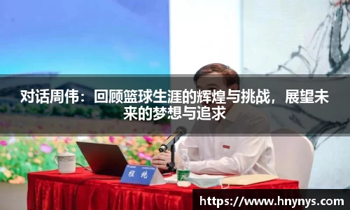 对话周伟：回顾篮球生涯的辉煌与挑战，展望未来的梦想与追求