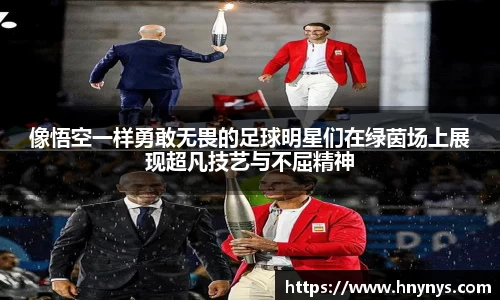 像悟空一样勇敢无畏的足球明星们在绿茵场上展现超凡技艺与不屈精神